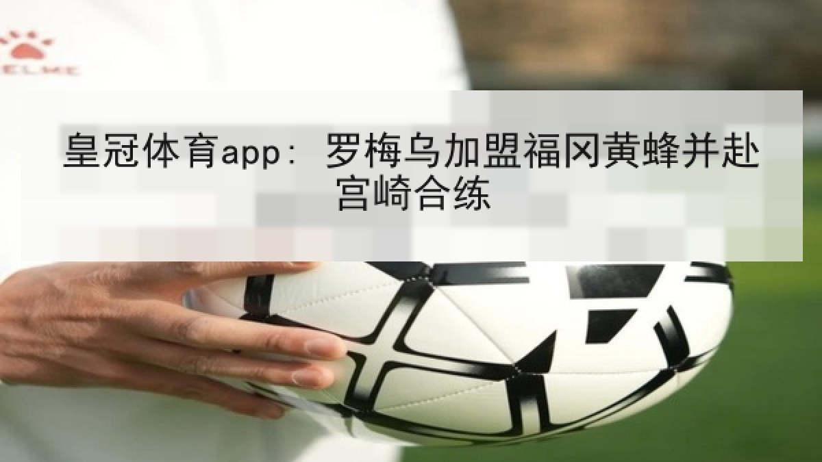皇冠体育app: 罗梅乌加盟福冈黄蜂并赴宫崎合练 皇冠体育app: 罗梅乌加盟福冈黄蜂并赴宫崎合练