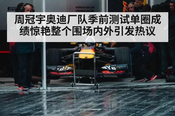 周冠宇奥迪厂队季前测试单圈成绩惊艳整个围场内外引发热议