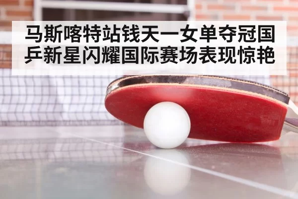 马斯喀特站钱天一女单夺冠国乒新星闪耀国际赛场表现惊艳